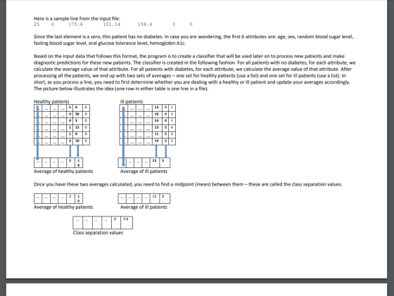 Here is a sample line from the input file 175.6 25 101.14 159.4 Since the last element is a zero, this patient has no diabetes. In case you are wondering, the first 6 attributes are: age, sex, random blood sugar level, fasting blood sugar level, oral glucose tolerance level, hemoglobin A1. Based on the input data that follows this format, the program is to create a classifier that will be used later on to process new patients and make diagnostic predictions for these new patients. The classifier is created in the following fashion. For all patients with no diabetes, for each attribute, we caethe average value of that attribute. For all patients with diabetes, for each attribute, wecalate the average value of that attribute. After processing all the patients, we end up with two sets of averages-one set for healthy patients (use a list) and one set for ill patients (use a list). In short, as you process a line, you need to first determine whether you are dealing with a healthy or ill patient and update your averages accordingly The picture below illustrates the idea (one row in either table is one line in a file). Healt atients Ill patients 13 | 51 10 42 16 6 1 13 54 11 5 2 14 5 3 4 300 1 15 |0 1 0 0 3 10 0 135 Average of healthy patients Average of ill patients Once you have these two averages calculated, you need to find a midpoint (mean) between them-these are called the class separation values. 13 5 Average of healthy patients Average of ill patients 8 7.5 Class separation values