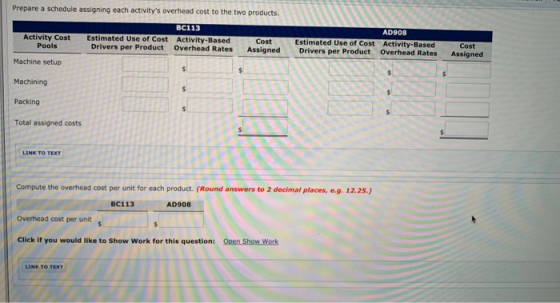 Prepare a schedule assigning each activitys overhead cost to the two products BC113 AD908 Estimated Use of Cost Drivers per Product Estimated Use of Cost Activity-Based Activity-Based Overhead Rates Assigned Drivers per Product Overhead Rates Assigned Cost Cost Activity Cost Pools Machine setup Machining Packing Total assigned costs Compute the overhead cost per unit for each product. (Round answers to 2 decimal places, e.g. 12.25.) BC113 AD908 Overhead cost per unit Click if you would like to Show Work for this question: Open Show Work LINK TO TEXT