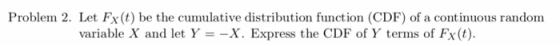 Proble 2. Let Fx(t) be the cumulative distribution function (CDF) of a continuous random variable X and let Y-X. Express the CDF of Y terms of Fx(t).