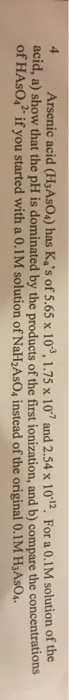 Arsenic acid (H3AsO4) has Kas of 5.65 x 103,1.75 x 107 and 2.54 x 1012. For a 0.1M solution of the acid, a) show that the pH is dominated by the products of the first ionization, and b) compare the concentrations of HAsO,2 if you started with a 0.1M solution of NaH2AsO, instead of the original 0.1M H3AsO