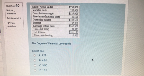 Question 40 Not yet answered Points out of 1 Sales (75,000 units) Variable costs $750,000 $525,000 $337,500 $262,500 181125 Contribution margin Fixed manufacturing costs Operating income Flag question Eamings before taxe Taxes (at 31% Net Income Shares outstanding 15,000 The Degree of Financial Leverage is Select one: A. 1.29 B. 4.50 C. 3.50 D. 1.32 O