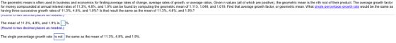 The geometric mean is often used in business and economics for finding average rates of change, average rates of growth, or average ratios. Given n values (all of which are positive), the geometric mean is the nth root of their product. The average growth factor for money compounded at annual interest rates o 11.3% 4.8% and 1.9% can be ound by computing the geometric mean o 1.113 1.048, and 1.019. Find that average gro factor, or geometric mean what single percentage growth ate would be the same as having three successive growth rates of 11.3%, 4.8%, and 1.9%? ls that result the same as the mean of 11.3%, 4.8%, and 1、9%? 11%. The mean of 11.3%. 4.8%, and 19% is Round to two decimal places as needed.) The single percentage growth rate | is not the same as the mean of 11.3%, 4.8%, and 1 9%.