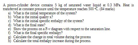 A piston-cylinder device contains 5 kg of saturated water liquid at 0.3 MPa. Heat is transferred at constant pressure until t