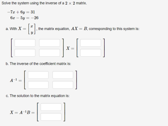 Solve the system using the inverse of a 2 x 2 matrix. – 7x + 6y = 31 63 – 5y = -26 a. With X = , the matrix equation, AX= B,