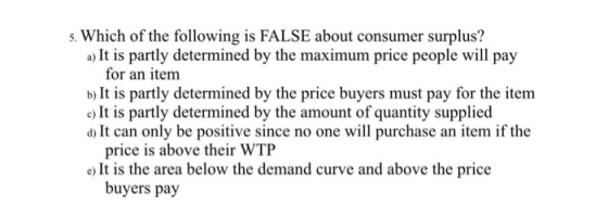 s. Which of the following is FALSE about consumer surplus? a) It is partly determined by the maximum price people will pay for an item b) It is partly determined by the price buyers must pay for the item e) It is partly determined by the amount of quantity supplied d) It can only be positive since no one will purchase an item if the price is above their WTP e) It is the area below the demand curve and above the price buyers pay