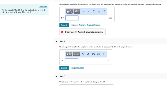 Calculate the oscillation frequency of the circuit once the capacitor has been charged and the switch has been connected to point a Constants For the circuit of Fig.30.17 in the textbook, let C 14.0 nF , L 30.0 mH, and R 79.02 Hz Submit Previous Answers Request Answer X Incorrect; Try Again; 5 attempts remaining Part B How long will it take for the amplitude of the oscillation to decay to 10.0% of its original value? Submit Part C What value of R would result in a critically damped circuit?