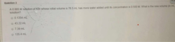 Question 2 A0 885 M soution of KBr whose inital volume is 76 5 ml, has more water added until ts concentration is 0 500 M Wha