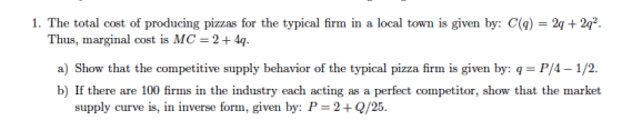 1. The total cost of producing pizzas for the typical firm in a local town is given by: C(q) 2q+2q2 Thus, marginal cost is MC 2+4g a) Show that the competitive supply behavior of the typical pizza firm is given by: q P/4-1/2. b) If there are 100 firms in the industry each acting as a perfect competitor, show that the market supply curve is, in inverse form, given by: P-2+ Q/25
