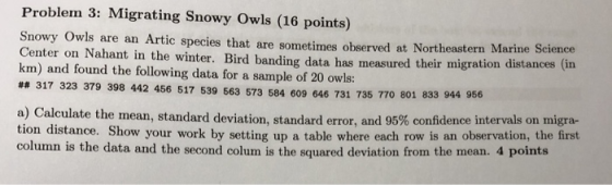 Problem 3: Migrating Snowy Owls (16 points) Snowy Owls are an Artic species that are sometimes observed at Northeastern Marine Center on Nahant in the winter. Bird banding data has measured their migration distances (in km) and found the following data for a sample of 20 owls: ## 317 323 379 398 442 456 517 539 563 573 584 609 646 731 735 770 801 833 944 956 Calculate the mean, standard deviation, standard error and 95% confidence intervals on migra- tion distance. Show your work by setting up a table where each row is an observation, the first column is the data and the second colum is the squared deviation from the mean. 4 points a)