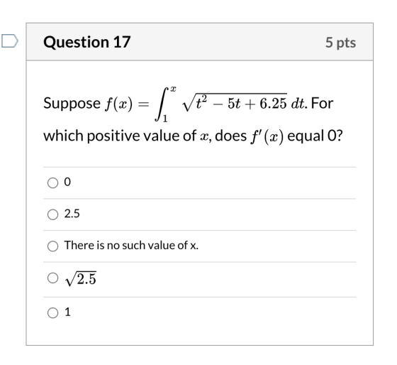 Question 17 5 pts Suppose f(x) = [Vť – 5t + 6.25 dt. For which positive value of x, does f(x) equal O? 0 O 2.5 There is no s
