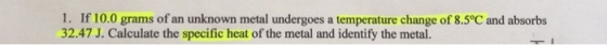 1. If 10.0 grams of an unknown metal undergoes a temperature change of 8.5°C and absorbs 32.47 J. Calculate the specific heat of the metal and identify the metal.
