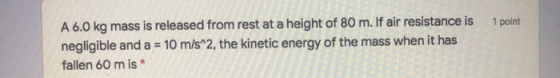 1 point A 6.0 kg mass is released from rest at a height of 80 m. If air resistance is negligible and a = 10 m/s^2, the kineti