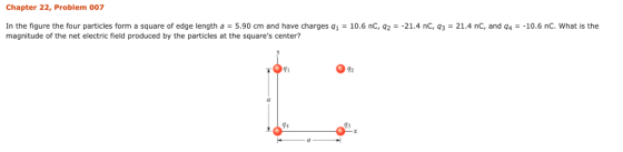 Chapter 22, Problem 007 In the figure the four particles form a square of edge length a 5.90 cm and have charges q1-10.6 nC, q2--21.4 nC, q3-21.4 nC, and q4--10.6 nc, what is the magnitude of the net electric field produced by the particles at the squares center? 91 92