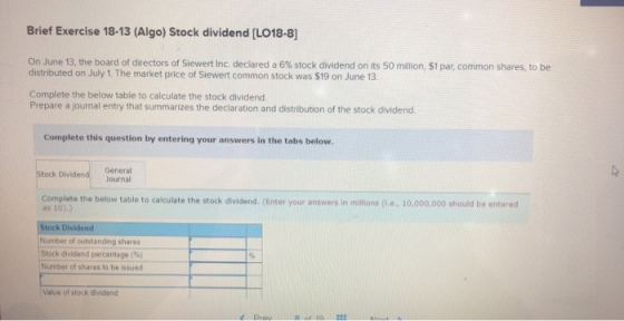 Brief Exercise 18-13 (Algo) Stock dividend (LO18-8] On June 13, the board of directors of Siewert Inc declared a 6% stock div