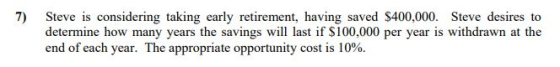 7) Steve is considering taking early retirement, having saved $400,000. Steve desires to determine how many years the savings will last if $100,000 per year is withdrawn at the end of each year. The appropriate opportunity cost is 10%.