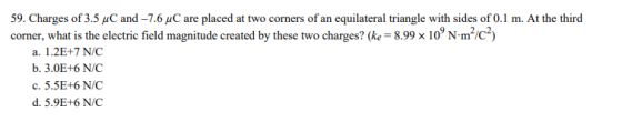 59. Charges of 3.5 uC and -7.6 uC are placed at two corners of an equilateral triangle with sides of 0.1 m. At the third corner, what is the electric field magnitude created by these two charges? (e 8.99 x 10N-m/c) a. 1.2E+7 N/C b. 3.0E+6 N/C c. 5.5E+6 N/C d. 5.9E+6 N/C