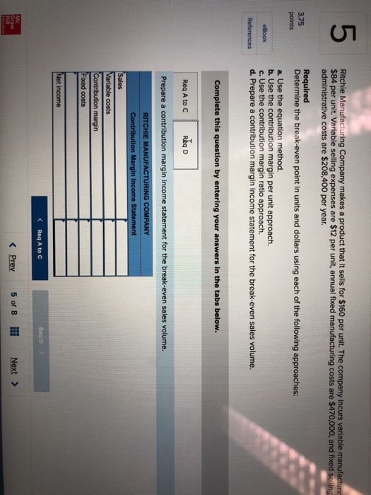 5 Ritchie Manufacturing Company makes a product that it sells for $160 per unit. The company incurs variable manufacturin $84 per unit. Variable selling expenses are $12 per unit, annual fixed manufacturing costs are $470,000, and f administrative costs are $208,400 per year. 3.75 points Required Determine the break-even point in units and dollars using each of the following approaches: a. Use the equation method. b. Use the contribution margin per unit approach. c. Use the contribution margin ratio approach. d. Prepare a contribution margin income statement References for the break-even sales volume. Complete this question by entering your answers in the tabs below. Req A to C Rka D Prepare a contribution margin income statement for the break-even sales volume. E MANUFACTURING COMPANY tion in I State costs Contribution margin ixed costs income < Req A to C くPrey 501 81 Next >