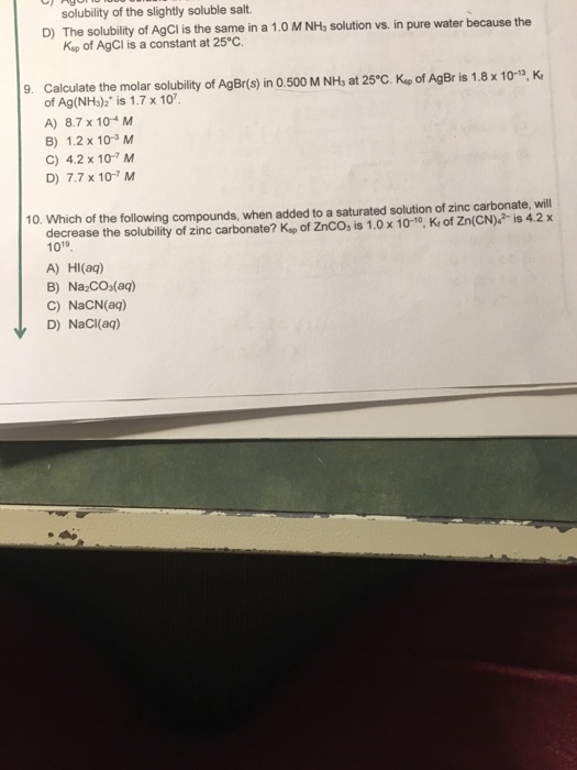 solubility of the slightly soluble salt The solubility of AgCl is the same in a 1.0 M NH, solution vs. in pure water because the Ksp of AgCl is a constant at 25°C. D) 9. Calculate the molar solubity of AgBrts) in 0.500 M NH, at 25°C. Kup of AgBr is 1.8 x 10-5, K of Ag(NHs)2 is 1.7 x 10 A) 8.7 x 104 M B) 1.2x 10-3 M C) 4.2 x 10-7 M D) 7.7 x 10-7 M 10. Which of the following compounds, when added to a saturated solution of zinc carbonate, will decrease the solubility of zinc carbonate? Kap of ZnCOs is 1.0 x 10-10, K of Zn(CN) is 4.2x 1019 A) HIl(aq) B) Na COs(a) C) NaCN(aq) D) NaCl(aq)