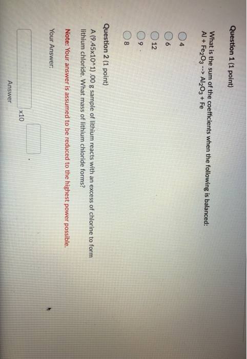 Question 1 (1 point) What is the sum of the coefficients when the following is balanced: Al + Fe2O3 --> Al2O3 + Fe 04 O 12 09
