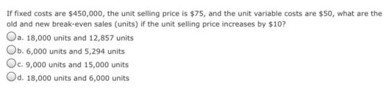 If fixed costs are $450,000, the unit selling price is $75, and the unit variable costs are $50, what are the old and new break-even sales (units) if the unit selling price increases by $10? Oa. 18,000 units and 12,857 units Ob. 6,000 units and 5,294 units c.9,000 units and 15,000 units Od. 18,000 units and 6,000 units