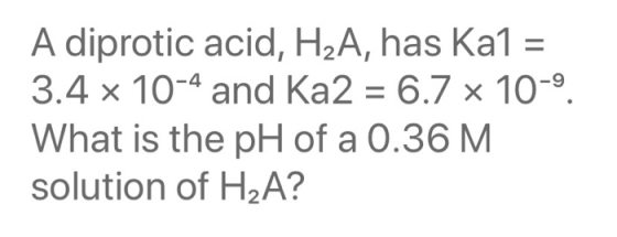 A diprotic acid, H2A, has Ka1 = 3.4 x 10-4 and Ka2 = 6.7 x 10-9. What is the pH of a 0.36 M. solution of H2A?