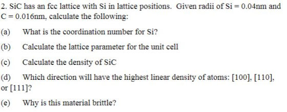 2. Sic has an fce lattice with si in lattice positions. Given radii of si 0.04nm and C 0.016nm, calculate the following: (a) What is the coordination number for Si? (b) Calculate the lattice parameter for the unit cell (c) Calculate the density of SiC (d) Which direction will have the highest linear density of atoms: [100]. [110] or [111]? (e) Why is this material brittle?