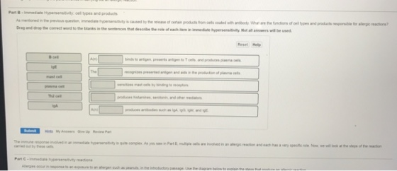Part B Immediate Hypersensitivity cel types and products As merdoned inthe previous queston, mmedate hypersenstveriscaused the release of certain products for oers ooated with arabody what aese functions el pes and products esporsble for alegereactons? Dragand drop the correct word to the blanks in the sentences that descrie the role ofeach item in immedate hypersensitivity Not al answers wi be used. Reset Help binds to antigen presents antigento Toels and produces plavma oels Presented antgen and aids in he production of plasma cels produees Nistamines, serotonin and other medanon Hints My Ans Give up Revirw Pan we will look at steps of the reaction camed out by these oelt