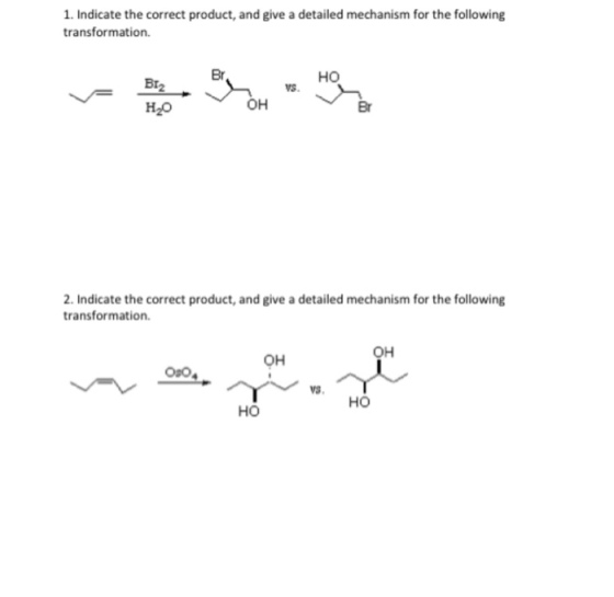 1. Indicate the correct product, and give a detailed mechanism for the following transformation. Br HO Br2 H2O VS. Br 2. Indicate the correct product, and give a detailed mechanism for the following transformation. OH OH Oso VS, HO HO