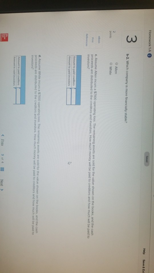 Homework 1-A Help Save & Exi 3 b-2. Which company is more financially stabl Allen 2 White c. Assume Allen incurs a $7,100 operating proceeds are distributed to the creditor g loss. The remaining assets are sold for the value shown on the books, and the cash s and investors. How much money will be paid to creditors and how much will be paid to assets are Amount to paid cr d. Assume White incurs a $7100 operating loss. The remaining assets are sold for the value shown on the books and the cash proceeds are distributed to the creditors and investors. How much money will be paid to creditors and how much will be paid to Amount to paid creditors Amount tn naid investors < Prey 3 of 4lI Next >