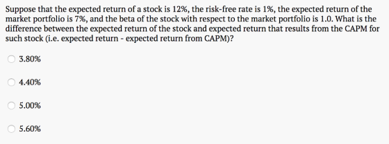 Suppose that the expected return of a stock is 12%, the risk-free rate is 1%, the expected return of the market portfolio is 7%, and the beta of the stock with respect to the market portfolio is 1.0. What is the difference between the expected return of the stock and expected return that results from the CAPM for such stock (i.e. expected return - expected return from CAPM)? 3.80% 4.40% 5.00% 5.60%