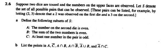 2.6 Suppose two dice are tossed and the numbers on the upper faces are observed. Let S denote the set of all possible pairs that can be observed. [These pairs can be listed, for example, by letting (2, 3) denote that a 2 was observed on the first die and a 3 on the second.] a Define the following subsets of S: A: The number on the second die is even. B: The sum of the two numbers is even. C: At least one number in the pair is odd. b List the points in A,C,AnB, An-AUB, and Anc.