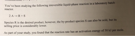 Youve been studying the following irreversible liquid-phase reaction in a laboratory batclh reactor 2A R+S Species R is the desired product; howeve selling price is considerably lower r, the by-product species S can also be sold, but its As part of your study, you found that the reaction rate has an activation energy of 50 kJ per mole