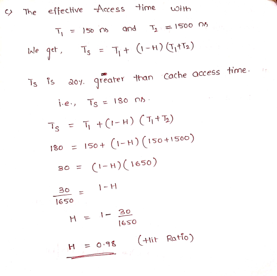 The effecive ccess ime iHh lWle qet &0% greater than Cache access time 1.e., TS = 180 180 150 + 1-H)( 150+150 = 650 H- 30 SO