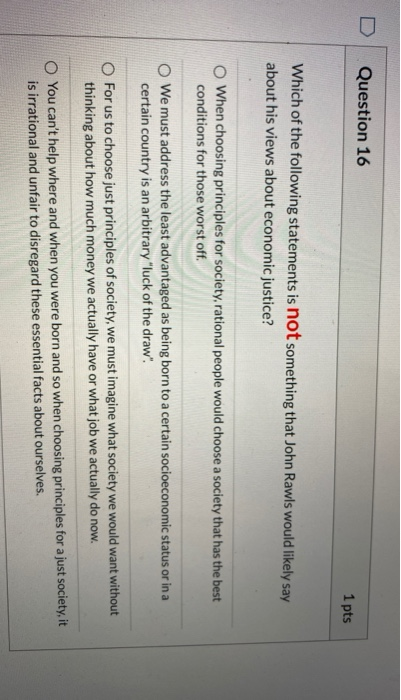 Question 16 1 pts Which of the following statements is not something that John Rawls would likely say about his views about e