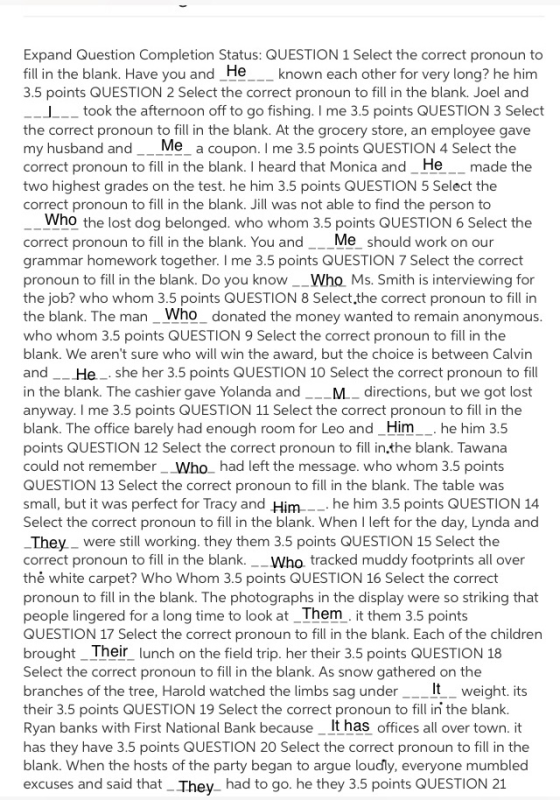 Expand Question Completion Status: QUESTION 1 Select the correct pronoun to fill in the blank. Have you and_He_known each other for very long? he him 3.5 points QUESTION 2 Select the correct pronoun to fill in the blank. Joel and took the afternoon off to go fishing. I me 3.5 points QUESTION 3 Select the correct pronoun to fill in the blank. At the grocery store, an employee gave my husband and__Me_ a coupon. I me 3.5 points QUESTION 4 Select the correct pronoun to fill in the blank. I heard that Monica and_He__ made the two highest grades on the test. he him 3.5 points QUESTION 5 Select the correct pronoun to fill in the blank. Jill was not able to find the person to Who the lost dog belonged. who whom 3.5 points QUESTION 6 Select the correct pronoun to fill in the blank. You andMe should work on our grammar homework together. I me 3.5 points QUESTION 7 Select the correct pronoun to fill in the blank. Do you know__Who Ms. Smith is interviewing for the job? who whom 3.5 points QUESTION 8 Select.the correct pronoun to fill in the blank. The man_Who_ donated the money wanted to remain anonymous who whom 3.5 points QUESTION 9 Select the correct pronoun to fill in the blank. We arent sure who will win the award, but the choice is between Calvin and _He_ she her 3.5 points QUESTION 10 Select the correct pronoun to fill in the blank. The cashier gave Yolanda and M.-directions, but we got lost anyway. I me 3.5 points QUESTION 11 Select the correct pronoun to fill in the blank. The office barely had enough room for Leo and_Him.he him 3.5 points QUESTION 12 Select the correct pronoun to fill in.the blank. Tawana could not remember_Who had left the message. who whom 3.5 points QUESTION 13 Select the correct pronoun to fill in the blank. The table was small, but it was perfect for Tracy and Him_-.he him 3.5 points QUESTION 14 Select the correct pronoun to fill in the blank. When I left for the day, Lynda and They were still working. they them 3.5 points QUESTION 15 Select the correct pronoun to fill in the blank.__Who. tracked muddy footprints all over thė white carpet? Who Whom 3.5 points QUESTION 16 Select the corredt pronoun to fill in the blank. The photographs in the display were so striking that people lingered for a long time to look at_Them. it them 3.5 points QUESTION 17 Select the correct pronoun to fill in the blank. Each of the children brought_Their lunch on the field trip. her their 3.5 points QUESTION 18 Select the correct pronoun to fill in the blank. As snow gathered on the branches of the tree, Harold watched the limbs sag under their 3.5 points QUESTION 19 Select the correct pronoun to fill ini the blank. Ryan banks with First National Bank because_ It has offices all over town. it has they have 3.5 points QUESTION 20 Select the correct pronoun to fill in the blank. When the hosts of the party began to argue loudly, everyone mumbled excuses and said that They had to go. he they 3.5 points QUESTION 21 It_ weight. its