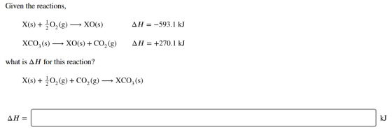 Given the reactions, → XO(s) AH = -593.1 kJ XCO3(s) — XO(s) + CO2(8) AH = +270.1 kJ what is AH for this reaction? X(s) + 2O2(