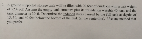 2. A ground supported storage tank will be filled with 20 feet of crude oil with a unit weight of 52.4 pcf. Assume the empty tank structure plus its foundation weights 40 tons, and the tank diameter is 30 ft. Determine the induced stress caused by the full tank at depths of 15, 30, and 60 feet below the bottom of the tank (at the centerline). Use any method that you prefer.