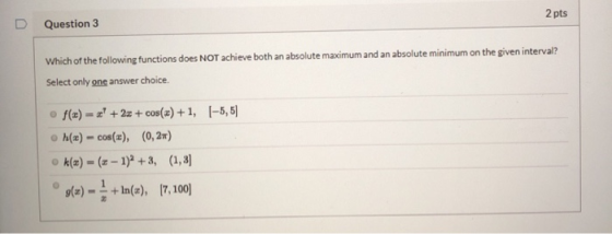D Question 3 2 pts Which of the following functions does NOT achieve both an absolute maximum and an absolute minimum on the