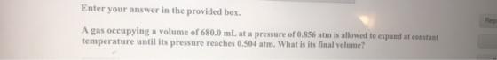 Enter your answer in the provided box. Red A gas occupying a volume of 680.0 mL at a pressure of 0.856 atm is allowed to expa