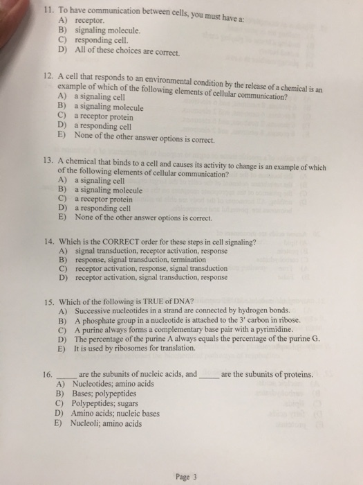 11. To have communication between cells, you must have a A) B) C) D) receptor. signaling molecule. responding cell. All of these choices are correct. 12. A cell that responds to an environmental condition by the release of a chemical is an example of which of the following elements of cellular communication? A) a signaling cell B) a signaling molecule C) a receptor protein D) a responding cell E) None of the other answer options is correct 13. A chemical that binds to a cell and causes its activity to change is an example of which of the following elements of cellular communication? A) a signaling cell B) a signaling molecule C) a receptor protein D) a responding cell E) None of the other answer options is correct Which is the CORRECT order for these steps in cell signaling? A) B) C) D) 14. signal transduction, receptor activation, response response, signal transduction, termination receptor activation, response, signal transduction receptor activation, signal transduction, response 15. Which of the following is TRUE of DNA? A) B) C) D) E) Successive nucleotides in a strand are connected by hydrogen bonds. A phosphate group in a nucleotide is attached to the 3 carbon in ribose. A purine always forms a complementary base pair with a pyrimidine The percentage of the purine A always equals the percentage of the purine G. It is used by ribosomes for translation. 16. are the subunits of nucleic acids, andare the subunits of proteins. A) Nucleotides; amino acids B) Bases; polypeptides C) Polypeptides, sugars D) Amino acids; nucleic bases E) Nucleoli; amino acids Page 3