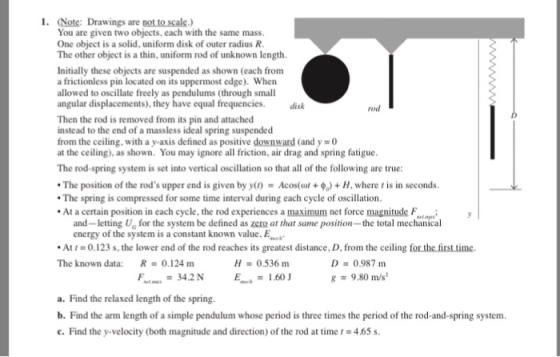 1. Note: Drawings are not to scale.) You are given two objects, each with the same mass. One object is a solid, uniform disk of outer radius R The other object is a thin, uniform rod of unknown length Initially these objects are suspended as shown (each from a frictionless pin located on its uppermost edge). When allowed to oscillate freely as pendulums (through small angular displacements), they have equal frequencies. disk rod Then the rod is removed from its pin and attached instead to the end of a massless ideal spring suspended from the ceiling, with a y-axis defined as positive downward (and y =0 at the ceiling), as shown. You may ignore all friction, air drag and spring fatigue The rod-spring system is set into vertical oscillation so that all of the following are true * The position of the rods upper end is given by y(,)-Acos(or + + H, where , is in seconds The spring is compressed for some time interval during each cycle of oscillation At a certain position in each cycle, the rod experiences a maximum net force magnitude F and-letting Ua for the system be defined as zero at that same position- the total mechanical energy of the system is a constant known value,E 0.123 s, the lower end of the rod reaches its greatest distance. D. from the ceiling for the firsttime . At The known data: D 0.987 m g = 9.30 m/s: R 0.124 m H 0536 m F-tau = 34.2 N Emwh = 1.60 J a. Find the relaxed length of the spring. b. Find the arm length of a simple pendulum whose period is three times the period of the rod-and-spring system c. Find the y-velocity (both magnitude and direction) of the rod at time 1 = 4.65 s.