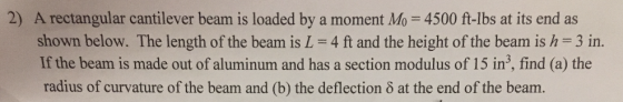 2) A rectangular cantilever bearm is loaded by a moment Mo = 4500 ft-lbs at its end as shown below. The length of the beam is L 4 ft and the height of the beam is h 3 in. If the beam is made out of aluminum and has a section modulus of 15 in3, find (a) the radius of curvature of the beam and (b) the deflection δ at the end of the beam.