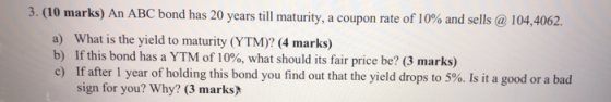 3. (10 marks) An ABC bond has 20 years till maturity, a coupon rate of 10% and sells @ 104,4062. a) What is the yield to matu