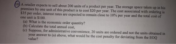 o A retailer expects to sell about 200 units of a product per year. The storage space taken up in ihi by one unit of this product is to cost $20 per year. The cost associated with ordering is $35 per order, interest rates are expected to remain close to 10% per year and the total cost of one unit is $100. (a) What is the economic order quantity? (b) Calculate the total annual cost, (c) Suppose, for administrative convenience, 20 units are ordered and not the units obtained in your answer to (a) above, what would be the cost penalty for deviating from the EOQ