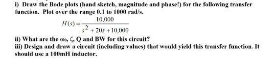 i) Draw the Bode plots (hand sketch, magnitude and phase!) for the following transfer function. Plot over the range 0.1 to 1000 rad/s HS 10,000 (s) = s* + 20s 10,000 ii) what are the Q and Bw for this circuit? iii) Design and draw a circuit (including values) that would yield this transfer function. It should use a 100mH inductor , , Qano