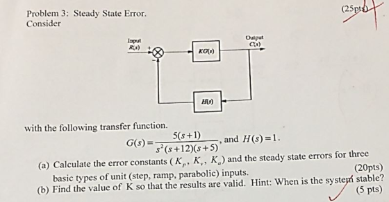 (25 Problem 3: Steady State Error. Consider Iaput Rs) Output Cs) KGG) with the following transfer function. 5(s+1)-, and H(s)=1. G(S)- (+12s+5) (a) Calculate the error constants (K,, K,, Kg) and the steady state errors for three (20pts) (b) Find the value of K so that the results are valid. Hint: When is the systepí stable? (5 pts) basic types of unit (step, ramp, parabolic) inputs
