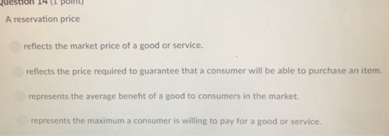 uestion J4ttpoin A reservation price reflects the market price of a good or service. reflects the price required to guarantee that a consumer will be able to purchase an item. represents the average benefit of a good to consumers in the market represents the maximum a consumer is willing to pay for a good or service