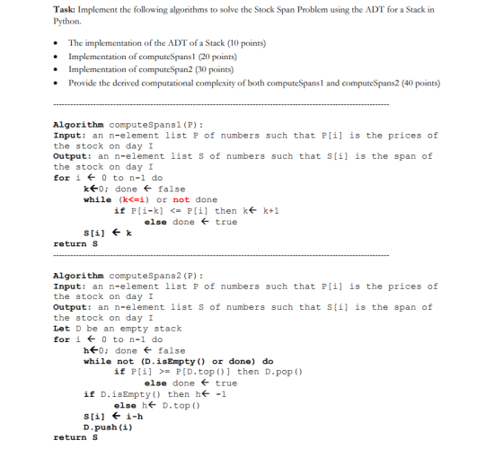 Task: Implement the following algorithms to solve the Stock Span Problem using the ADT for a Stack in ython. The implementation of the ADT of a Stack (10 points) Implementation of computeSpans1 (20 points) Implementation of computeSpan2 (30 points) Provide the derived computational complexity of both computeSpans1 and computeSpans2 (40 points) Algorithm computeSpans1 (P) Input: an n-element list P of numbers such that P[i] is the prices of the stock on day I Output: an n-element list s of numbers such that S[i] is the span of the stock on day I for i ← 0 to n-1 do k←0; done ← false while (k<=1) or not done if P[1-k] P[i] k← then true <= k+1 else done return S Algorithm computeSpans2 (P) Input: an n-element list P of numbers such that P[i] is the prices of the stock on day I Output: an n-element list s of numbers such that S[i] is the span of the stock on day I Let D be an empty stack for i ← 0 to n-1 do h←0; done ← false while not (D.isEmpty ) or done) do if P[ǐ] then >= P[D.top ( )] else done ← true D.pop ( ) if D.isEmpty() then h←-1 else h< D . top ( ) D.push (i) return S