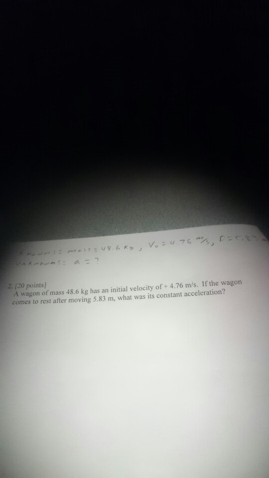 2. 120 points A wagon of mass 48.6 kg has an initial velocity of + 4.76 m/s. If the wagon comes to rest after moving 5.83 m, what was its constant acceleration?
