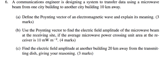 6. A communications engineer is designing a system to transfer data using a microwave beam from one city building to another city building 10 km away. (a) Define the Poynting vector of an electromagnetic wave and explain its meaning. (3 marks) (b) Use the Poynting vector to find the electric field amplitude of the microwave beam at the receiving site, if the average microwave power crossing unit area at the re- ceiver is 10 mWm-2. (4 marks) (c) Find the electric field amplitude at another building 20 km away from the transmit- ting dish, giving your reasoning. (3 marks)